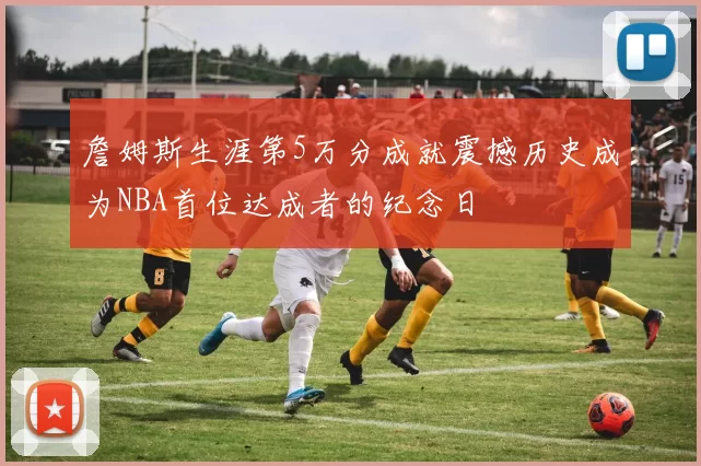 詹姆斯生涯第5万分成就震撼历史成为NBA首位达成者的纪念日