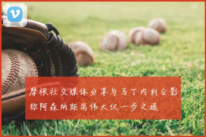 摩根社交媒体分享与马丁内利合影称阿森纳距离伟大仅一步之遥