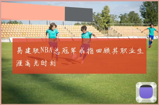 易建联NBA总冠军戒指回顾其职业生涯高光时刻