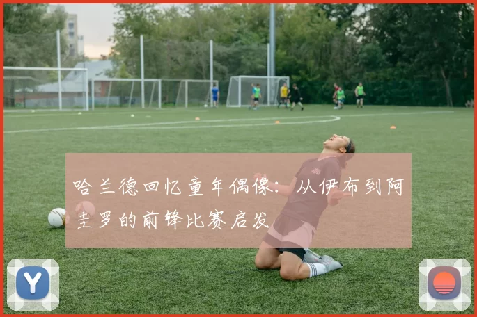 哈兰德回忆童年偶像：从伊布到阿圭罗的前锋比赛启发