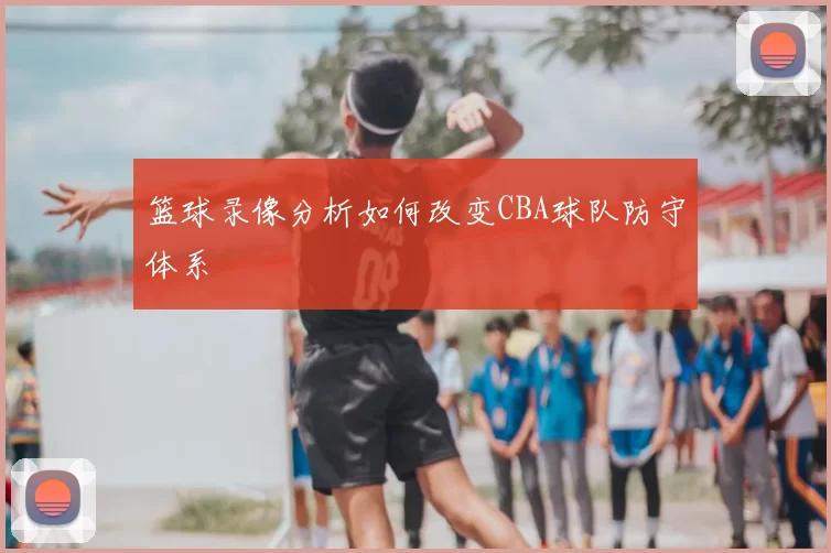 篮球录像分析如何改变CBA球队防守体系