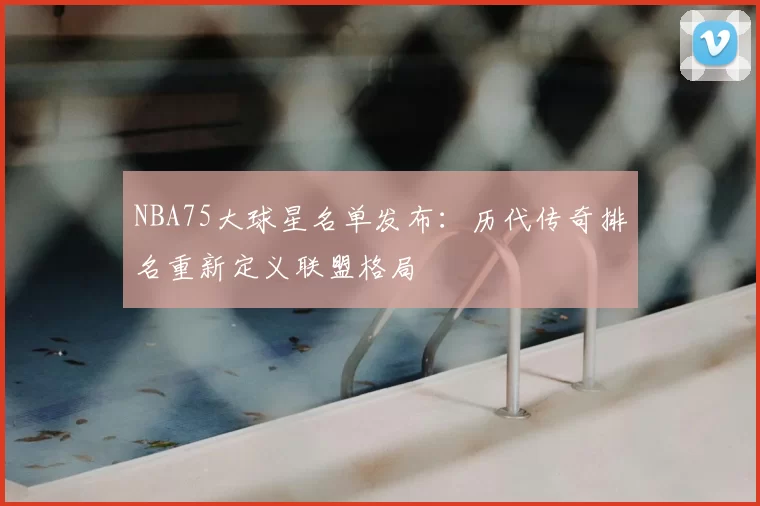 NBA75大球星名单发布：历代传奇排名重新定义联盟格局