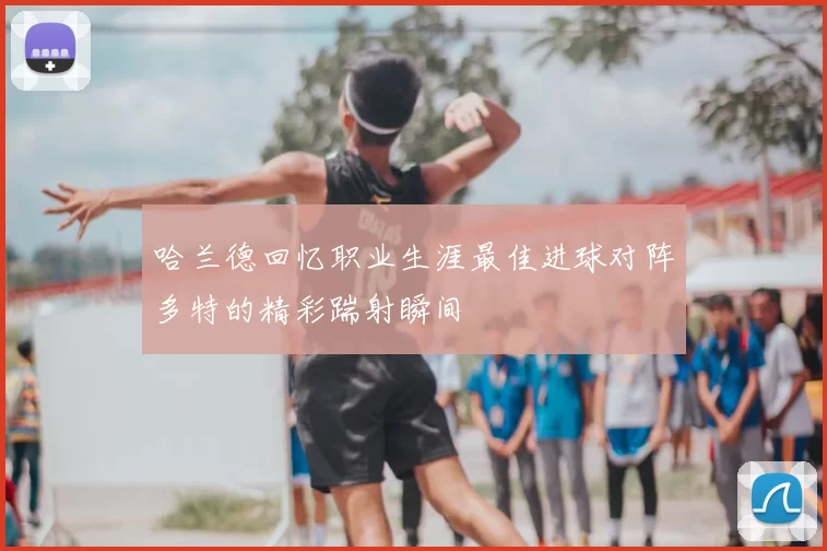 哈兰德回忆职业生涯最佳进球对阵多特的精彩踹射瞬间