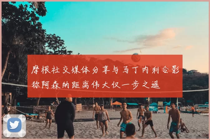 摩根社交媒体分享与马丁内利合影称阿森纳距离伟大仅一步之遥