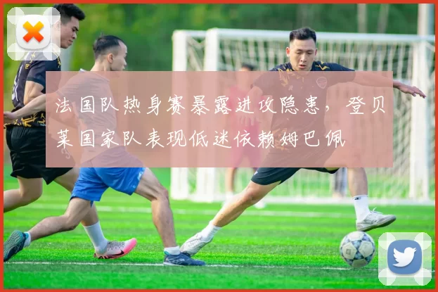 法国队热身赛暴露进攻隐患,登贝莱国家队表现低迷依赖姆巴佩