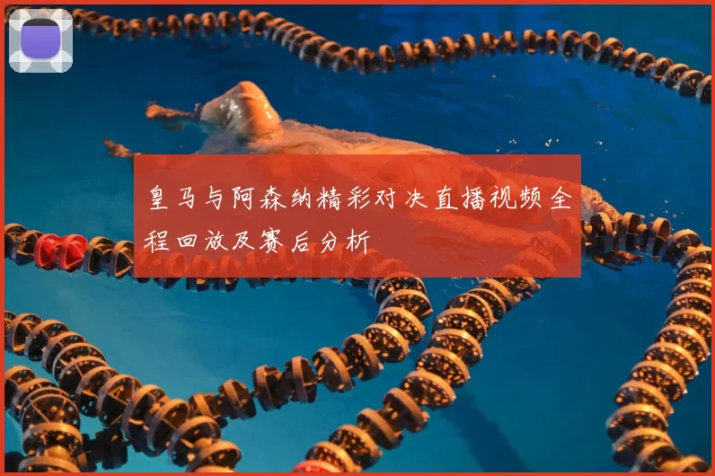 皇马与阿森纳精彩对决直播视频全程回放及赛后分析