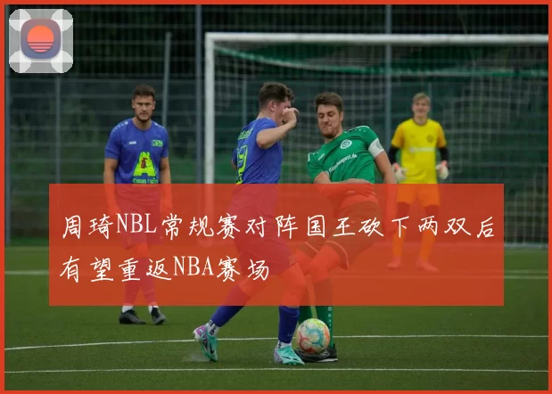 周琦NBL常规赛对阵国王砍下两双后有望重返NBA赛场