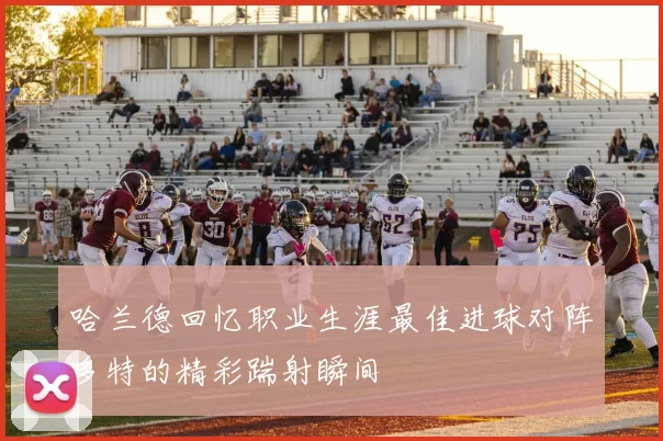 哈兰德回忆职业生涯最佳进球对阵多特的精彩踹射瞬间
