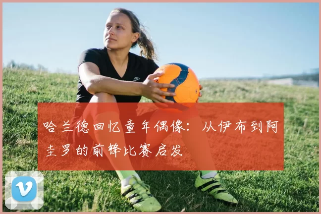 哈兰德回忆童年偶像:从伊布到阿圭罗的前锋比赛启发