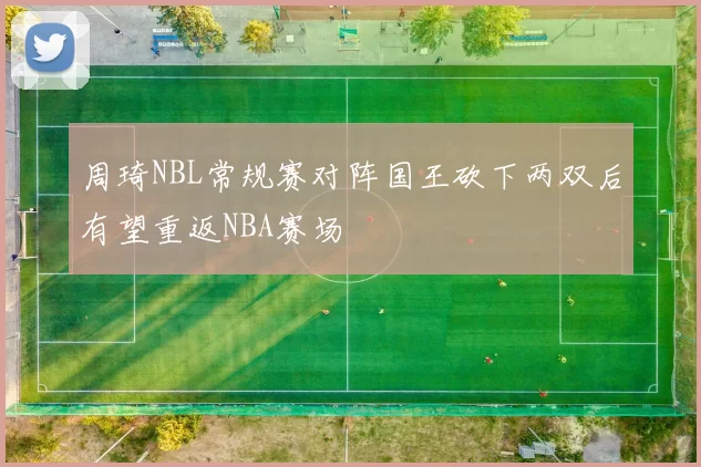 周琦NBL常规赛对阵国王砍下两双后有望重返NBA赛场