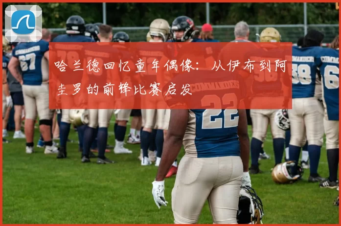 哈兰德回忆童年偶像:从伊布到阿圭罗的前锋比赛启发