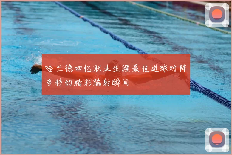 哈兰德回忆职业生涯最佳进球对阵多特的精彩踹射瞬间