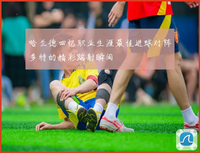 哈兰德回忆职业生涯最佳进球对阵多特的精彩踹射瞬间