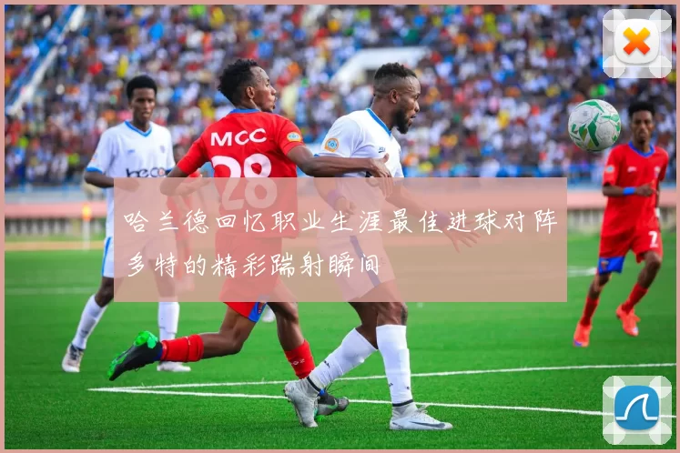 哈兰德回忆职业生涯最佳进球对阵多特的精彩踹射瞬间