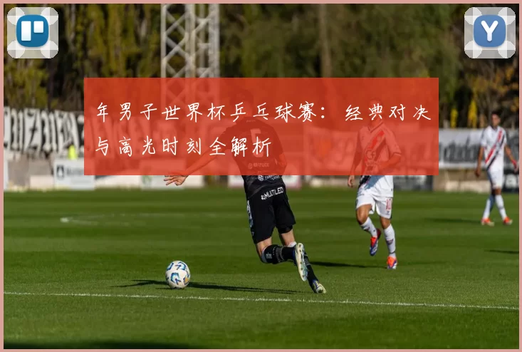 年男子世界杯乒乓球赛:经典对决与高光时刻全解析