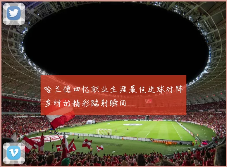 哈兰德回忆职业生涯最佳进球对阵多特的精彩踹射瞬间
