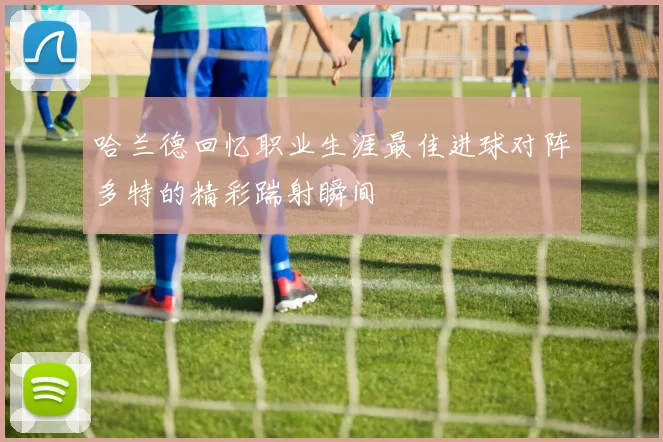 哈兰德回忆职业生涯最佳进球对阵多特的精彩踹射瞬间