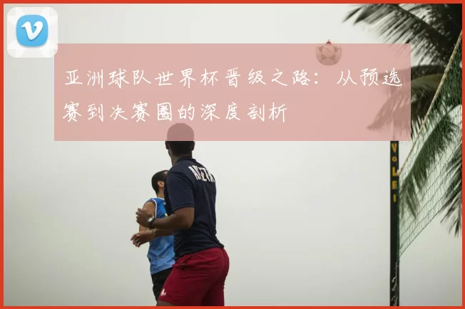 亚洲球队世界杯晋级之路:从预选赛到决赛圈的深度剖析